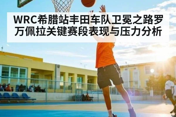 WRC希腊站丰田车队卫冕之路罗万佩拉关键赛段表现与压力分析 - kaiyun