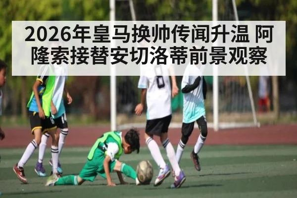2026年皇马换帅传闻升温 阿隆索接替安切洛蒂前景观察